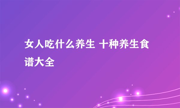女人吃什么养生 十种养生食谱大全