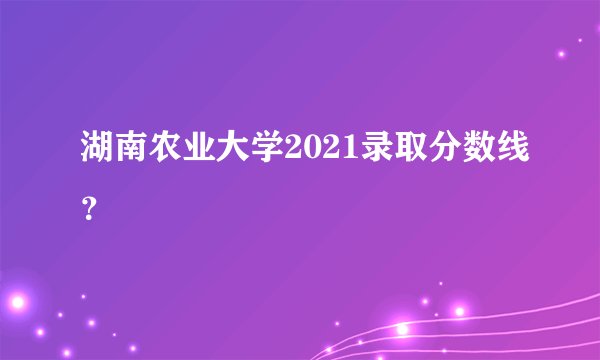 湖南农业大学2021录取分数线？