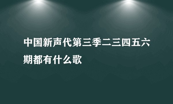中国新声代第三季二三四五六期都有什么歌