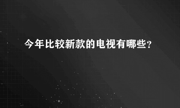 今年比较新款的电视有哪些？