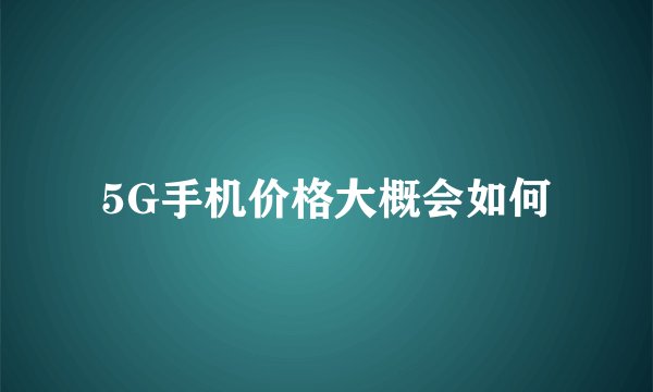 5G手机价格大概会如何