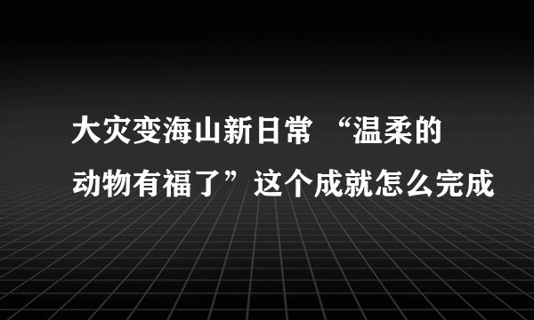 大灾变海山新日常 “温柔的动物有福了”这个成就怎么完成