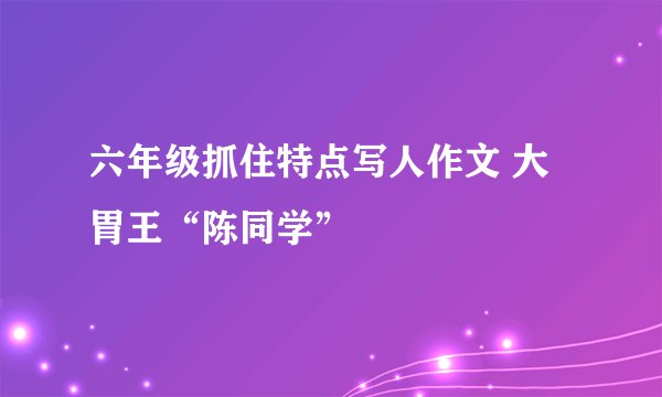 六年级抓住特点写人作文 大胃王“陈同学”