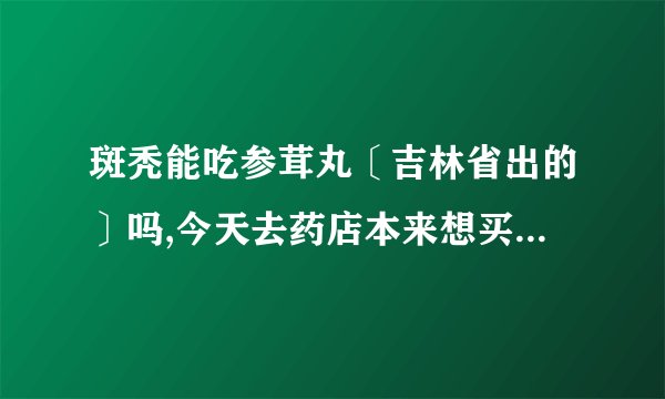 斑秃能吃参茸丸〔吉林省出的〕吗,今天去药店本来想买斑秃丸的