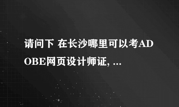 请问下 在长沙哪里可以考ADOBE网页设计师证, 报名费是多少..有没有考试资料可以背?
