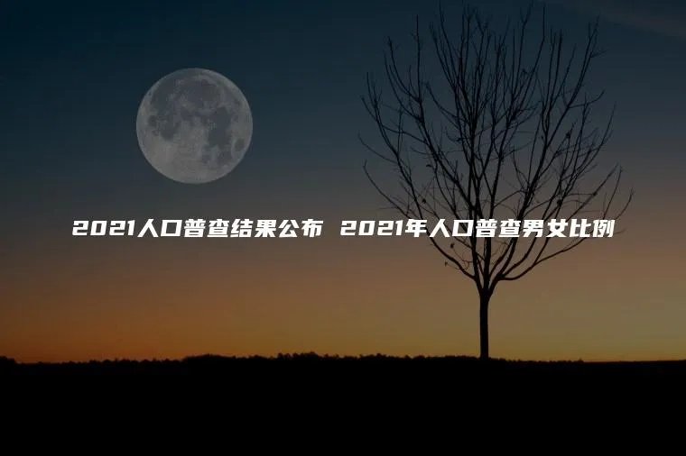 2021人口普查结果公布 2021年人口普查男女比例