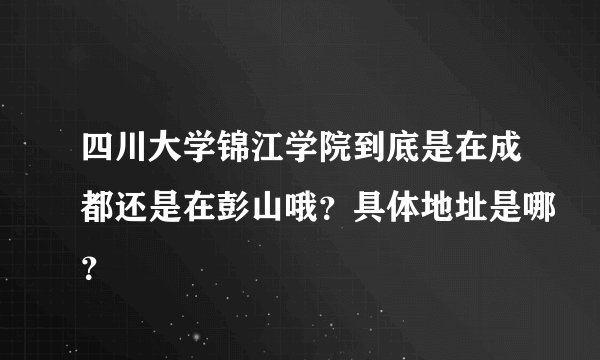 四川大学锦江学院到底是在成都还是在彭山哦？具体地址是哪？