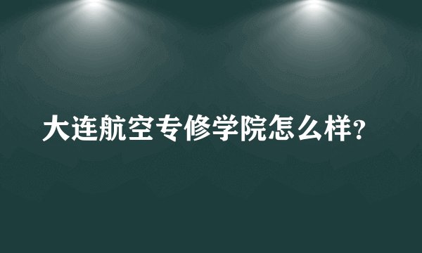 大连航空专修学院怎么样?