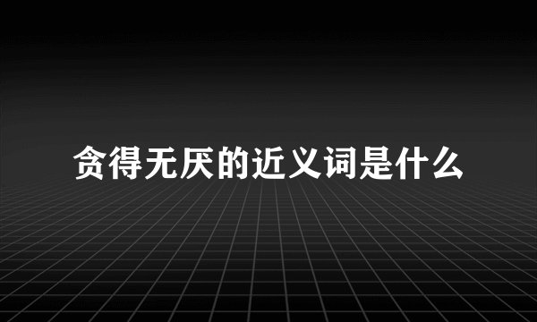 贪得无厌的近义词是什么