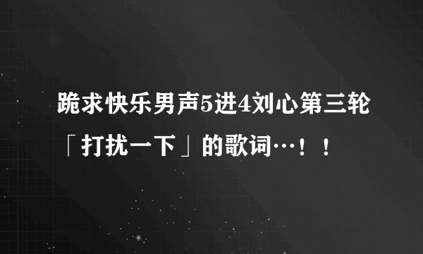 跪求快乐男声5进4刘心第三轮「打扰一下」的歌词…！！