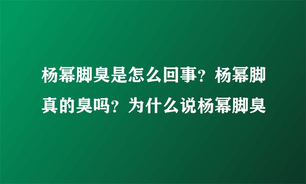 杨幂脚臭是怎么回事?杨幂脚真的臭吗?为什么说杨幂脚臭
