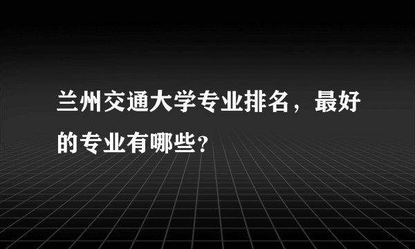 兰州交通大学专业排名，最好的专业有哪些？