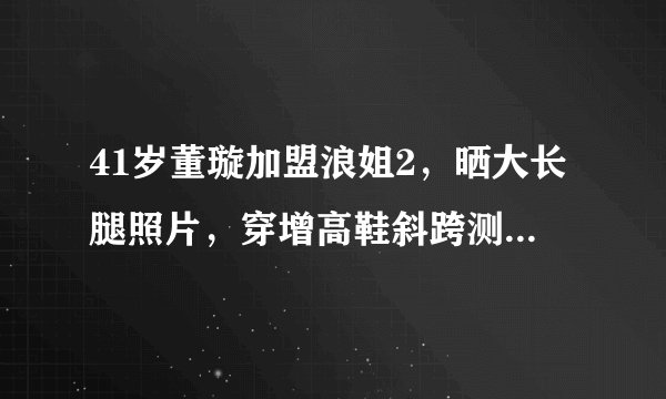 41岁董璇加盟浪姐2,晒大长腿照片,穿增高鞋斜跨测量着实尴尬