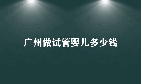 广州做试管婴儿多少钱