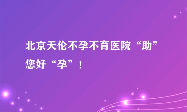 北京天伦不孕不育医院“助”您好“孕”！