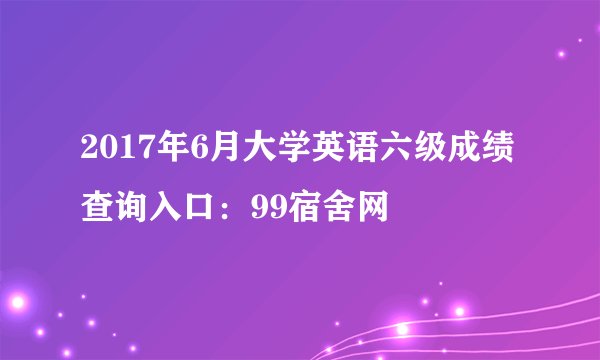2017年6月大学英语六级成绩查询入口:99宿舍网