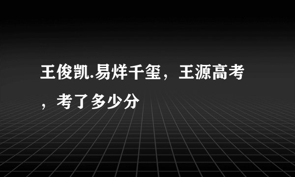 王俊凯.易烊千玺，王源高考，考了多少分