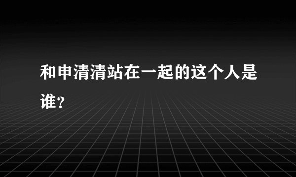 和申清清站在一起的这个人是谁？