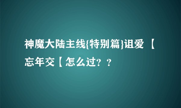 神魔大陆主线{特别篇}诅爱 【忘年交【怎么过？？