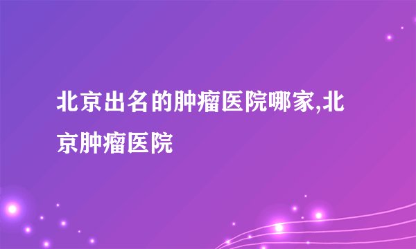 北京出名的肿瘤医院哪家,北京肿瘤医院