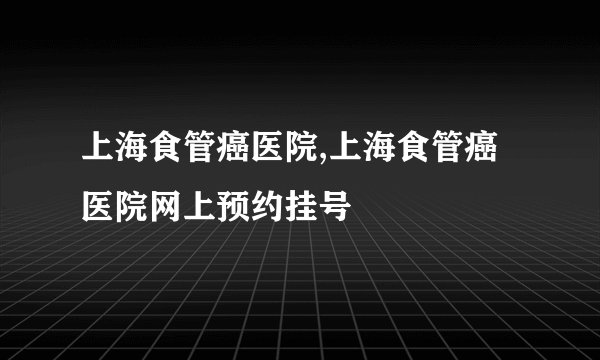 上海食管癌医院,上海食管癌医院网上预约挂号