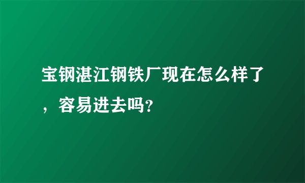 宝钢湛江钢铁厂现在怎么样了，容易进去吗？