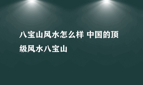 八宝山风水怎么样 中国的顶级风水八宝山