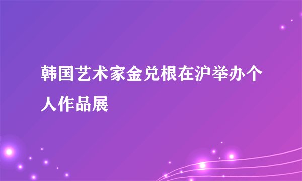 韩国艺术家金兑根在沪举办个人作品展