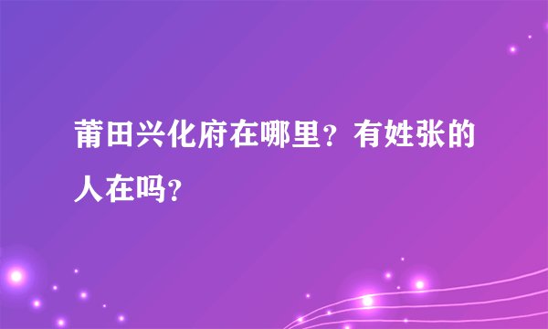 莆田兴化府在哪里？有姓张的人在吗？