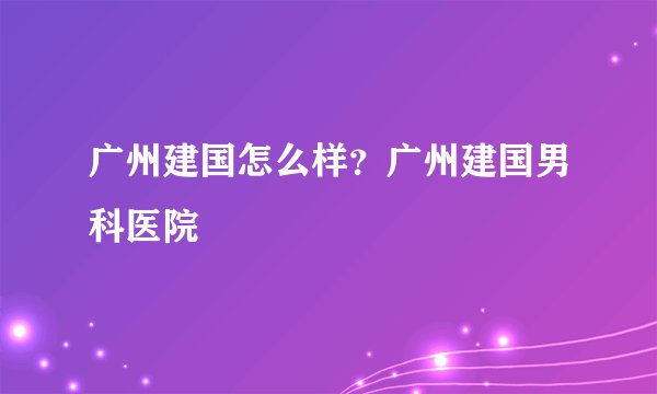 广州建国怎么样？广州建国男科医院