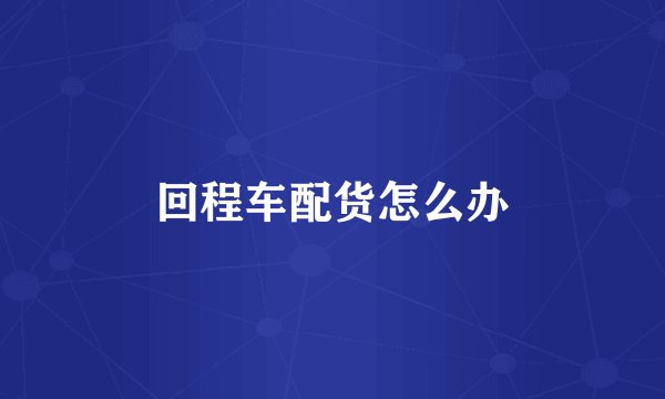 回程车配货怎么办