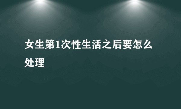 女生第1次性生活之后要怎么处理