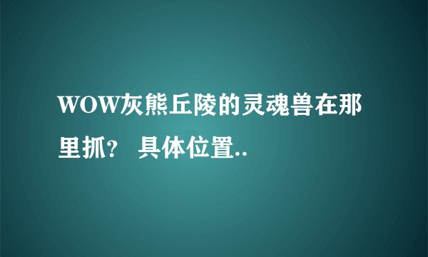 WOW灰熊丘陵的灵魂兽在那里抓？ 具体位置..