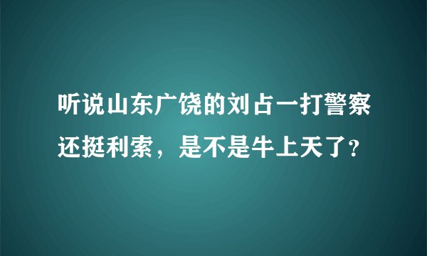 听说山东广饶的刘占一打警察还挺利索,是不是牛上天了?