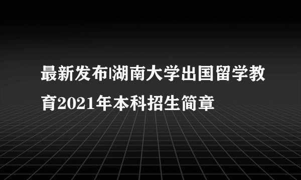 最新发布|湖南大学出国留学教育2021年本科招生简章