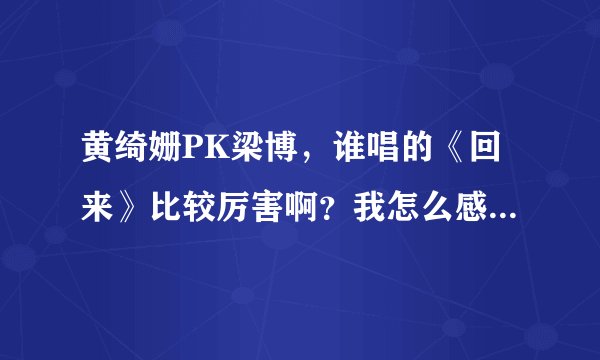 黄绮姗PK梁博,谁唱的《回来》比较厉害啊?我怎么感觉听不出个啥啊?求专业人士解答下!