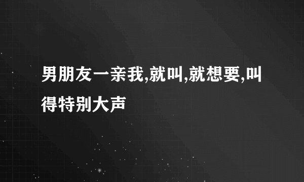 男朋友一亲我,就叫,就想要,叫得特别大声