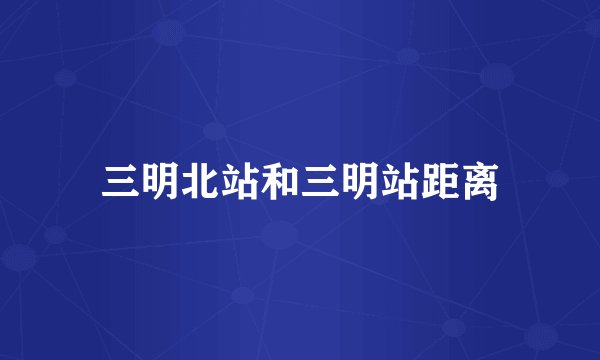 三明北站和三明站距离