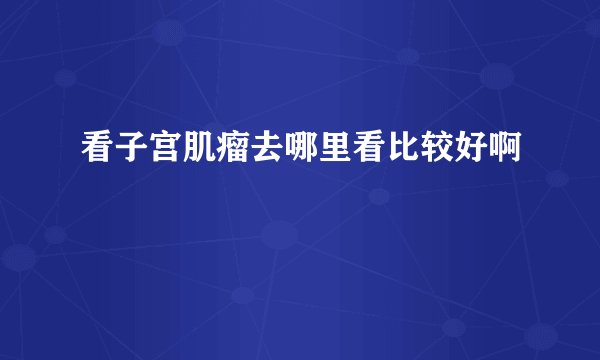 看子宫肌瘤去哪里看比较好啊