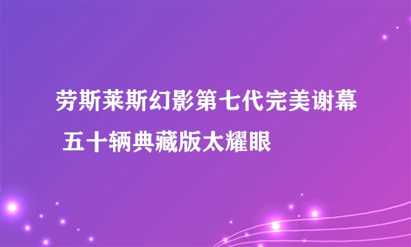 劳斯莱斯幻影第七代完美谢幕 五十辆典藏版太耀眼
