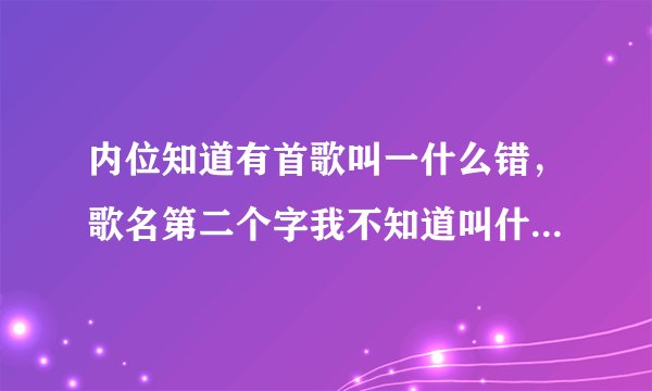 内位知道有首歌叫一什么错，歌名第二个字我不知道叫什么，内位知道的告诉我下