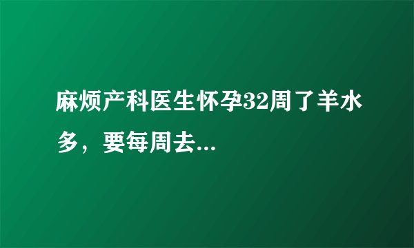 麻烦产科医生怀孕32周了羊水多，要每周去...