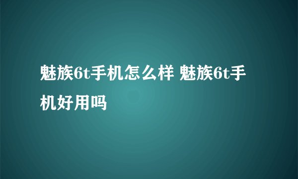 魅族6t手机怎么样 魅族6t手机好用吗