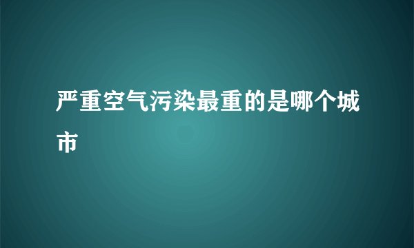 严重空气污染最重的是哪个城市