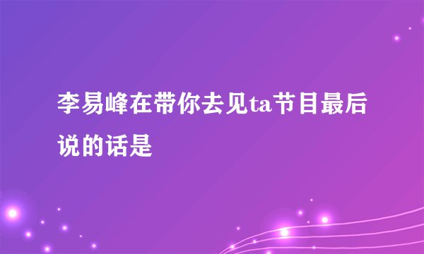 李易峰在带你去见ta节目最后说的话是