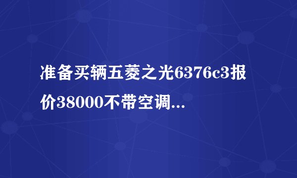 准备买辆五菱之光6376c3报价38000不带空调的 贵吗 不知道什么价格不敢出手
