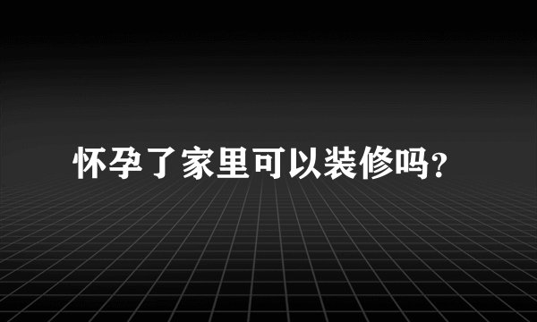 怀孕了家里可以装修吗?