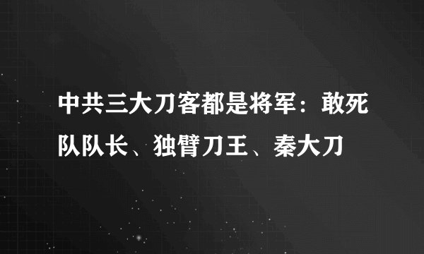 中共三大刀客都是将军：敢死队队长、独臂刀王、秦大刀
