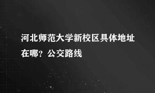 河北师范大学新校区具体地址在哪？公交路线