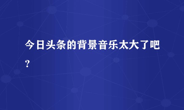今日头条的背景音乐太大了吧？